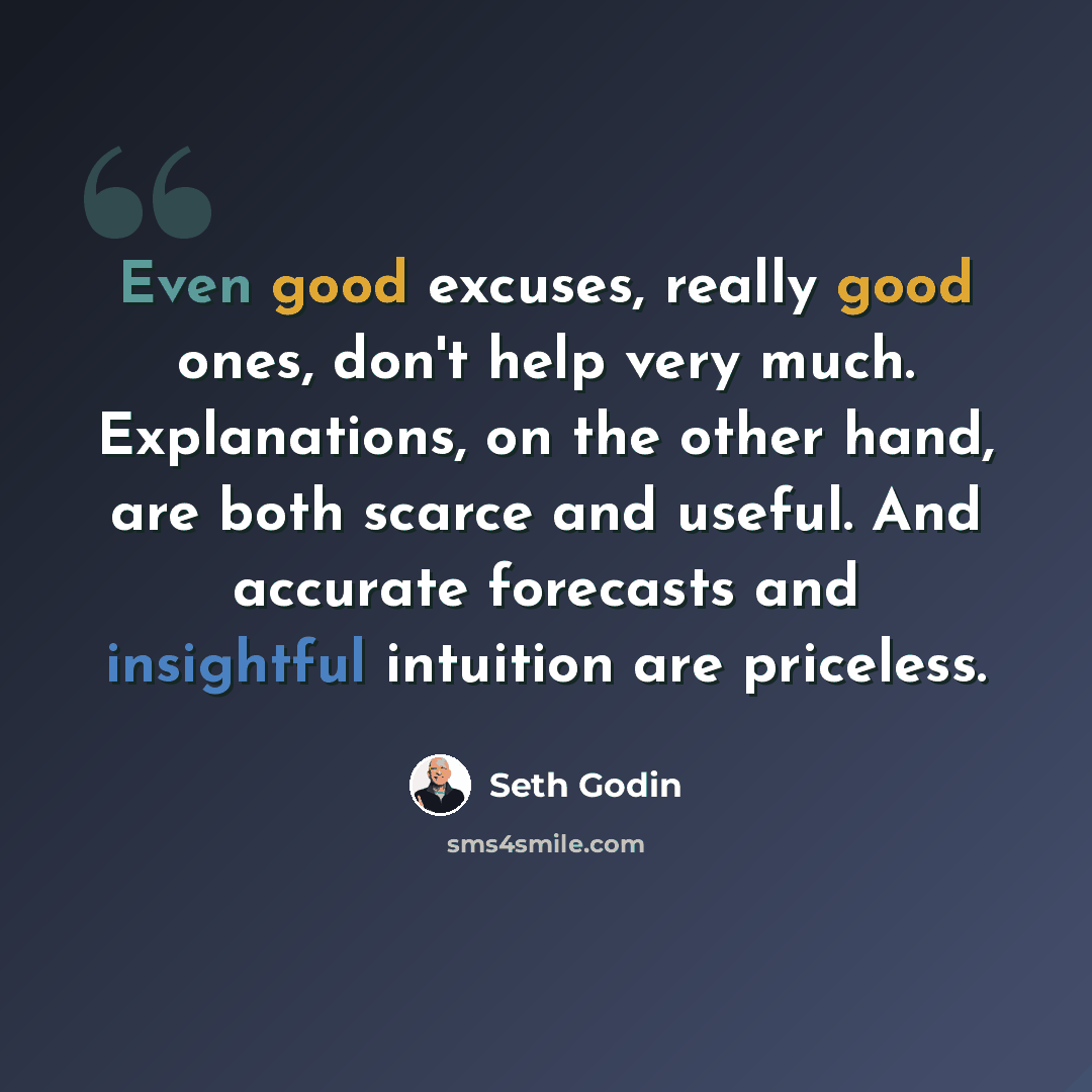 “Even good excuses, really good ones, don't help very much. Explanations, on the other hand, are both scarce and useful. And accurate forecasts and insightful intuition are priceless.” quote by Seth Godin
