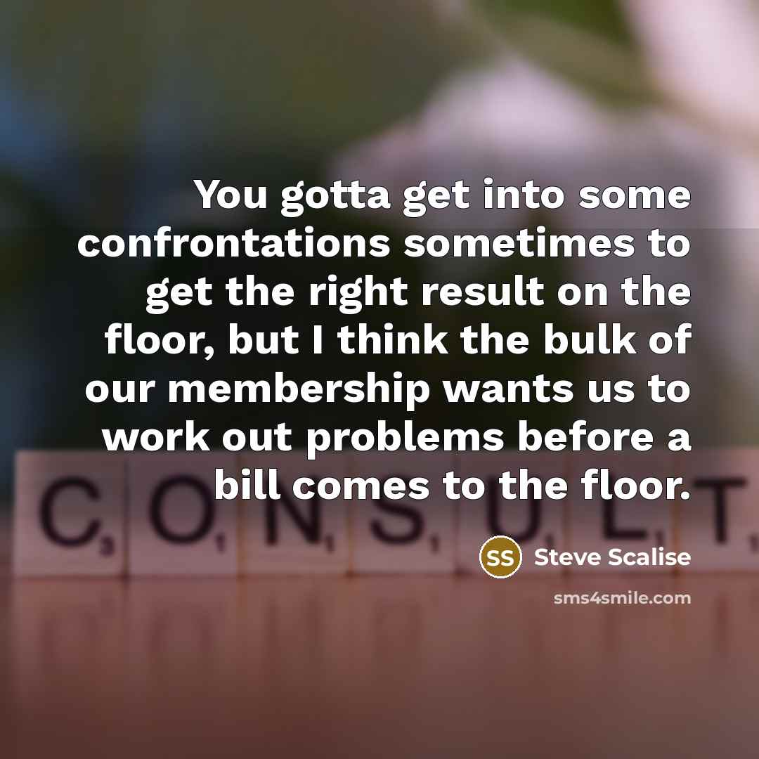 “You gotta get into some confrontations sometimes to get the right result on the floor, but I think the bulk of our membership wants us to work out problems before a bill comes to the floor.” quote by Steve Scalise