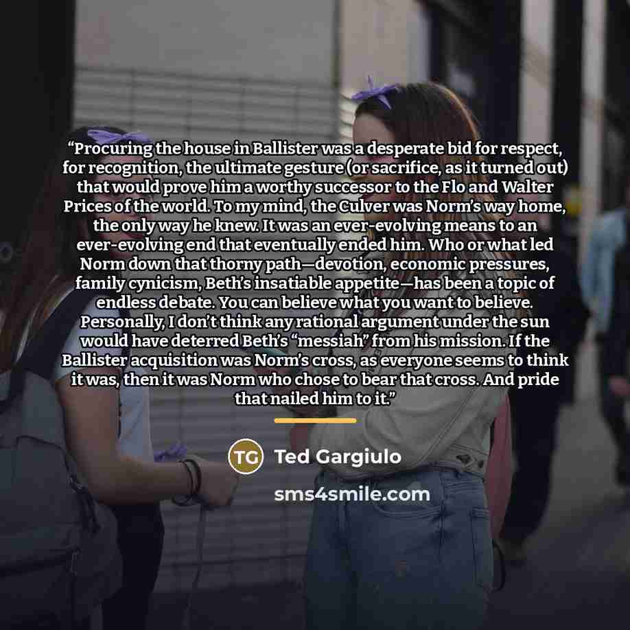 “Procuring the house in Ballister was a desperate bid for respect, for recognition, the ultimate gesture (or sacrifice, as it turned out) that would prove him a worthy successor to the Flo and Walter Prices of the world. To my mind, the Culver was Norm’s way home, the only way he knew. It was an…” quote by Ted Gargiulo