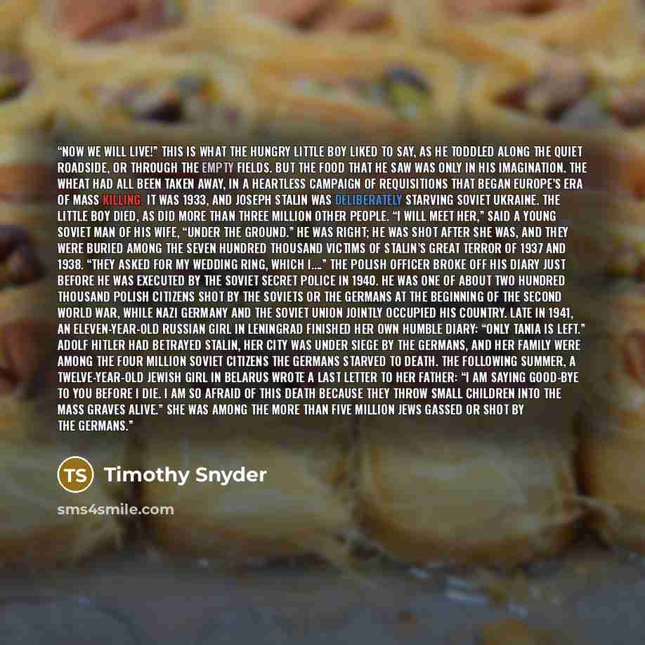 “Now we will live!” This is what the hungry little boy liked to say, as he toddled along the quiet roadside, or through the empty fields. But the food that he saw was only in his imagination. The wheat had all been taken away, in a heartless campaign of requisitions that began Europe’s era of mass…” quote by Timothy Snyder