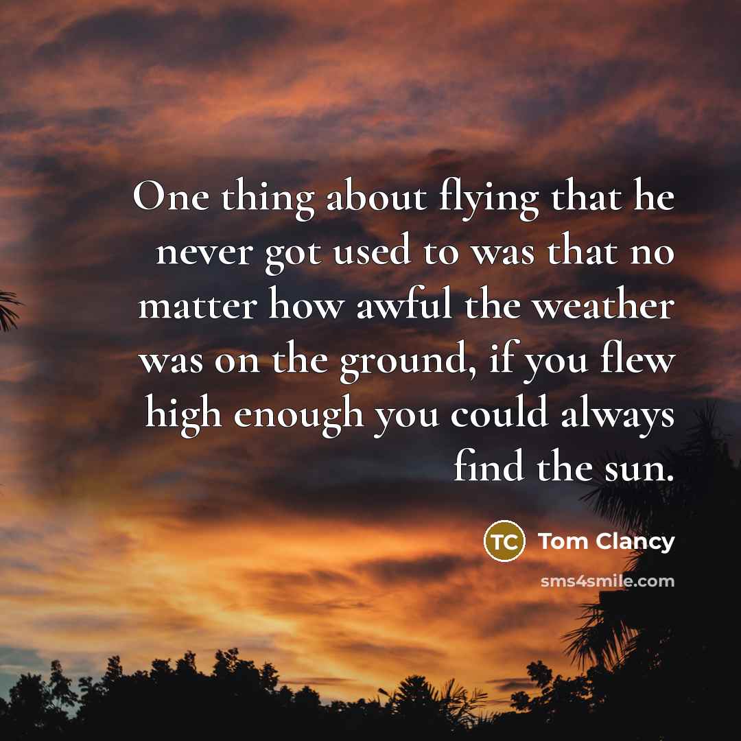 “One thing about flying that he never got used to was that no matter how awful the weather was on the ground, if you flew high enough you could always find the sun.” quote by Tom Clancy