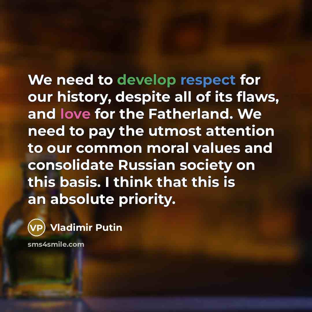 “We need to develop respect for our history, despite all of its flaws, and love for the Fatherland. We need to pay the utmost attention to our common moral values and consolidate Russian society on this basis. I think that this is an absolute priority.” quote by Vladimir Putin