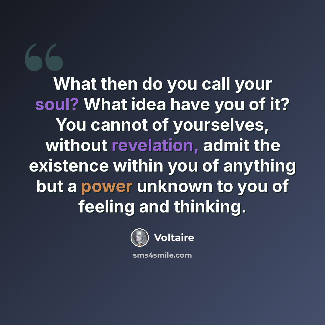 “What then do you call your soul? What idea have you of it? You cannot of yourselves, without revelation, admit the existence within you of anything but a power unknown to you of feeling and thinking.” quote by Voltaire