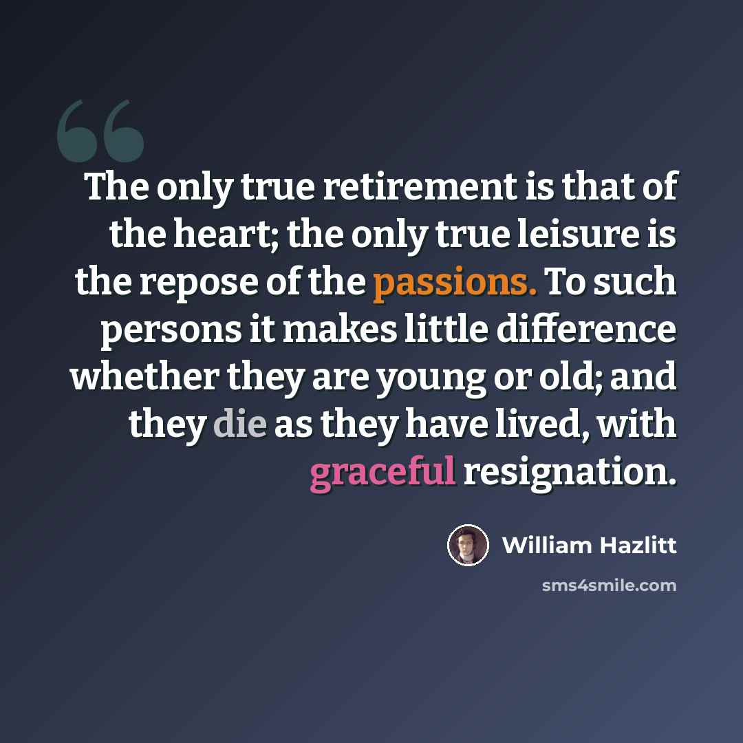 “The only true retirement is that of the heart; the only true leisure is the repose of the passions. To such persons it makes little difference whether they are young or old; and they die as they have lived, with graceful resignation.” quote by William Hazlitt