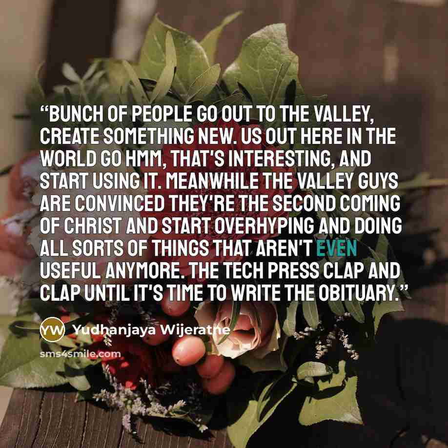 “Bunch of people go out to the Valley, create something new. Us out here in the world go hmm, that's interesting, and start using it. Meanwhile the Valley guys are convinced they're the second coming of Christ and start overhyping and doing all sorts of things that aren't even useful anymore. The…” quote by Yudhanjaya Wijeratne