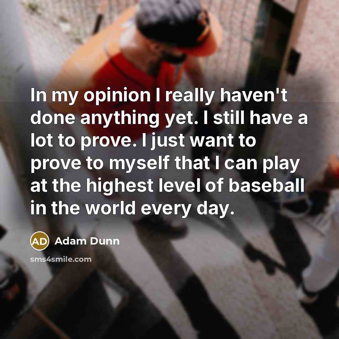 “In my opinion I really haven't done anything yet. I still have a lot to prove. I just want to prove to myself that I can play at the highest level of baseball in the world every day.” quote by Adam Dunn