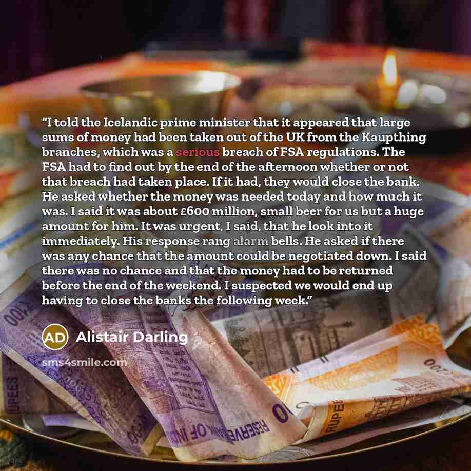 “I told the Icelandic prime minister that it appeared that large sums of money had been taken out of the UK from the Kaupthing branches, which was a serious breach of FSA regulations. The FSA had to find out by the end of the afternoon whether or not that breach had taken place. If it had, they…” quote by Alistair Darling