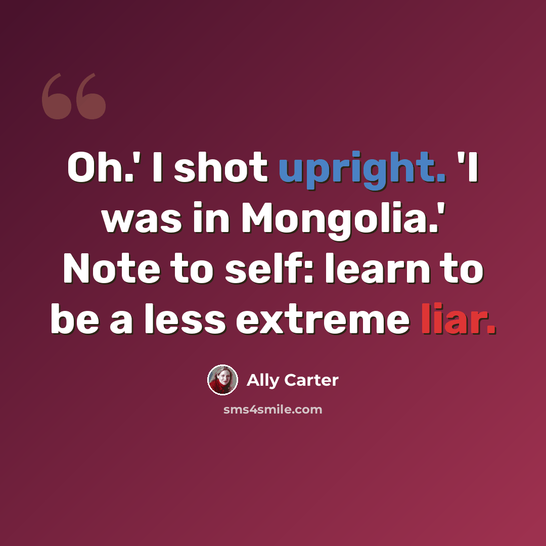 “Oh.' I shot upright. 'I was in Mongolia.' Note to self: learn to be a less extreme liar.” quote by Ally Carter