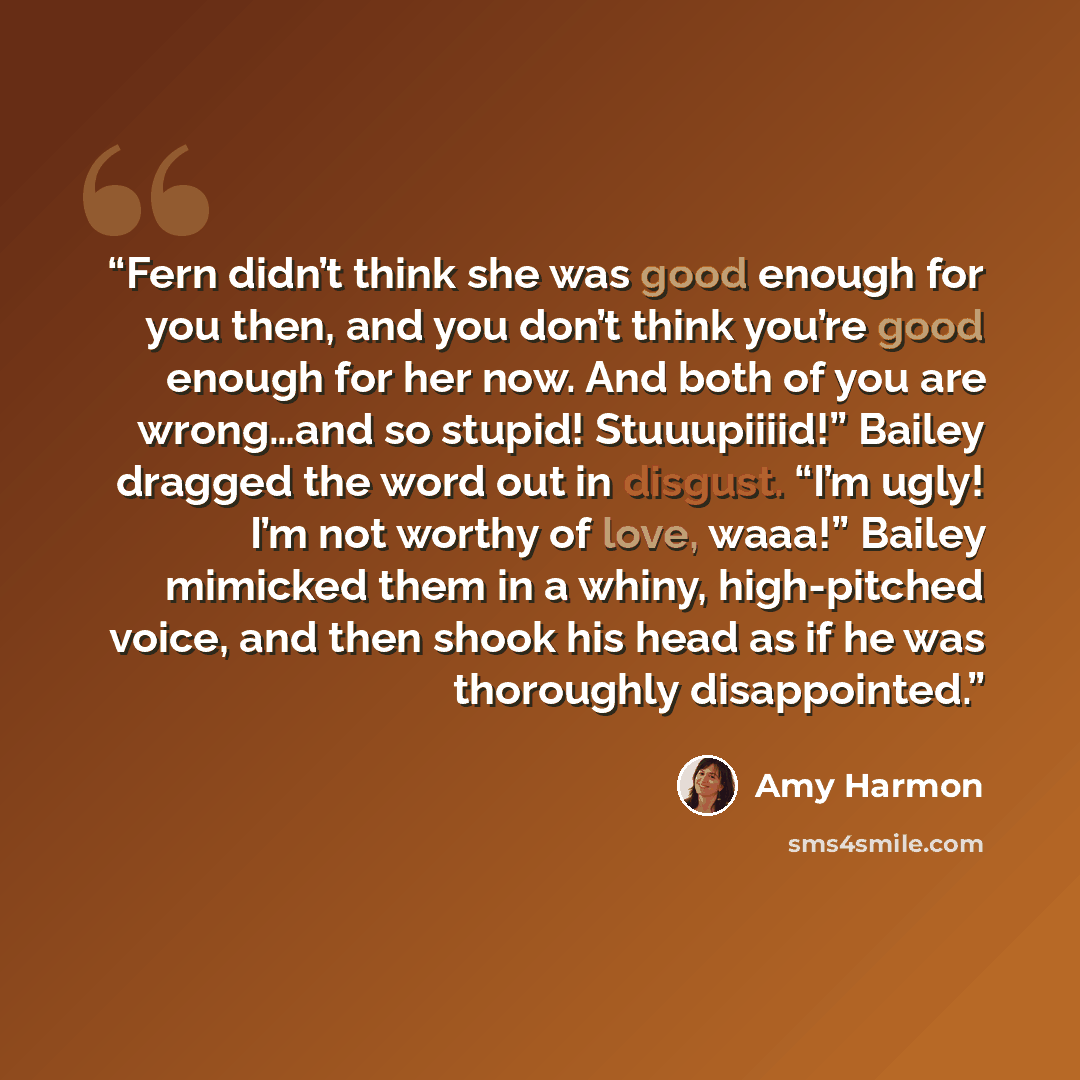 “Fern didn’t think she was good enough for you then, and you don’t think you’re good enough for her now. And both of you are wrong…and so stupid! Stuuupiiiid!” Bailey dragged the word out in disgust. “I’m ugly! I’m not worthy of love, waaa!” Bailey mimicked them in a whiny, high-pitched voice, and…” quote by Amy Harmon