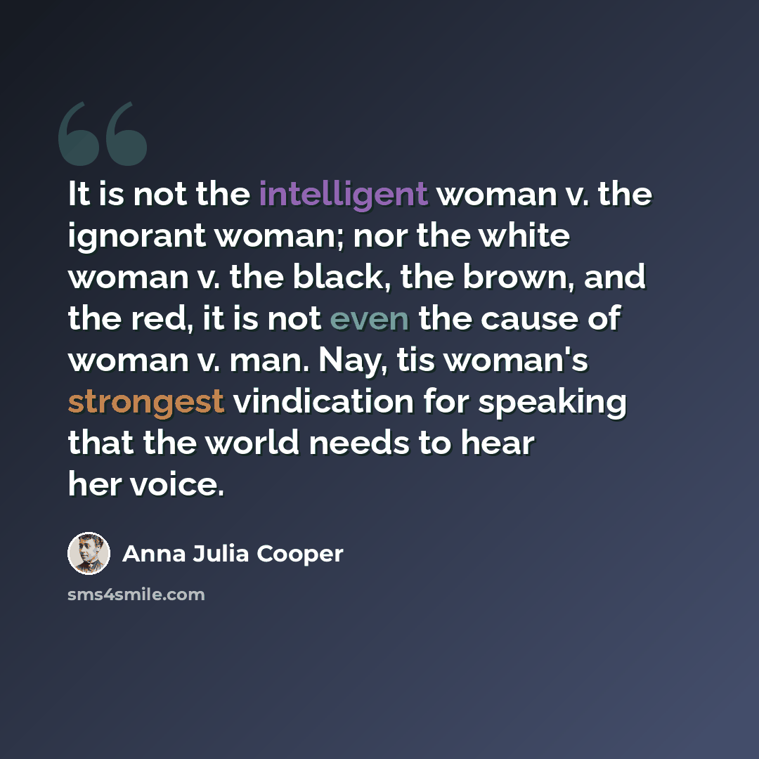 “It is not the intelligent woman v. the ignorant woman; nor the white woman v. the black, the brown, and the red, it is not even the cause of woman v. man. Nay, tis woman's strongest vindication for speaking that the world needs to hear her voice.” quote by Anna Julia Cooper