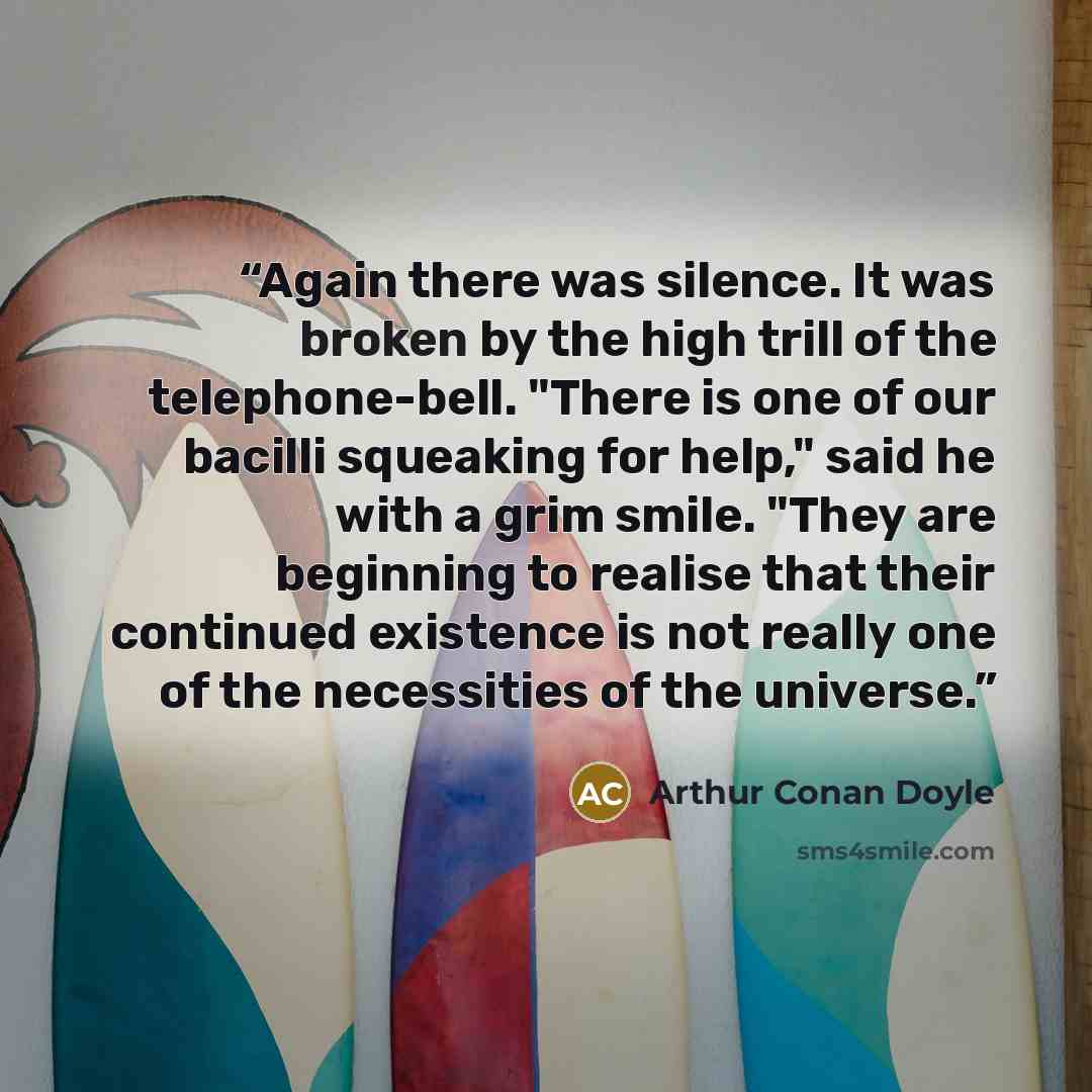 “Again there was silence. It was broken by the high trill of the telephone-bell. "There is one of our bacilli squeaking for help," said he with a grim smile. "They are beginning to realise that their continued existence is not really one of the necessities of the universe.” quote by Arthur Conan Doyle