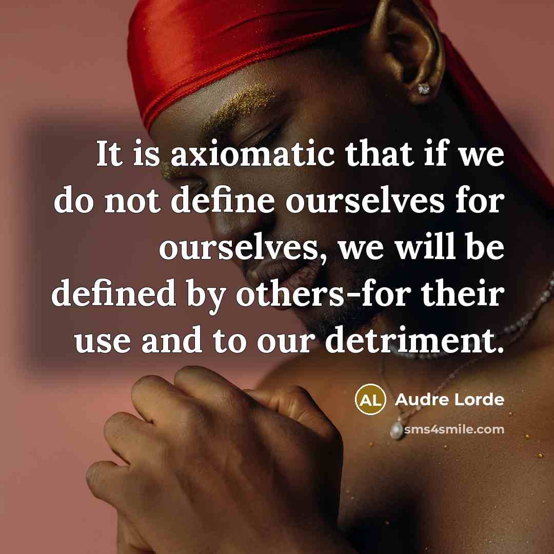“It is axiomatic that if we do not define ourselves for ourselves, we will be defined by others-for their use and to our detriment.” quote by Audre Lorde