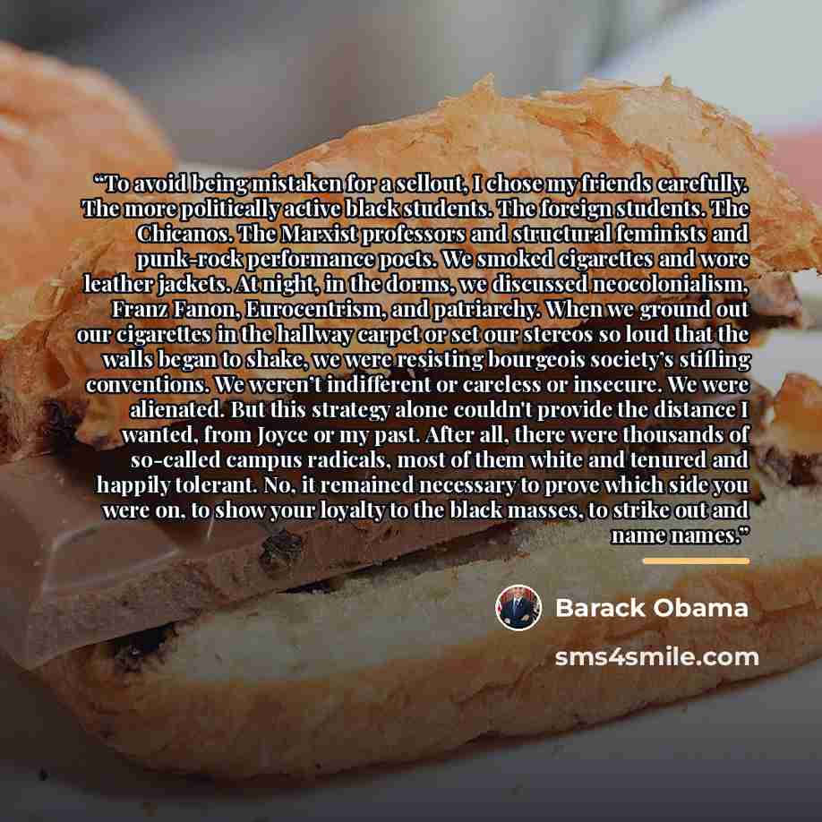 “To avoid being mistaken for a sellout, I chose my friends carefully. The more politically active black students. The foreign students. The Chicanos. The Marxist professors and structural feminists and punk-rock performance poets. We smoked cigarettes and wore leather jackets. At night, in the…” quote by Barack Obama