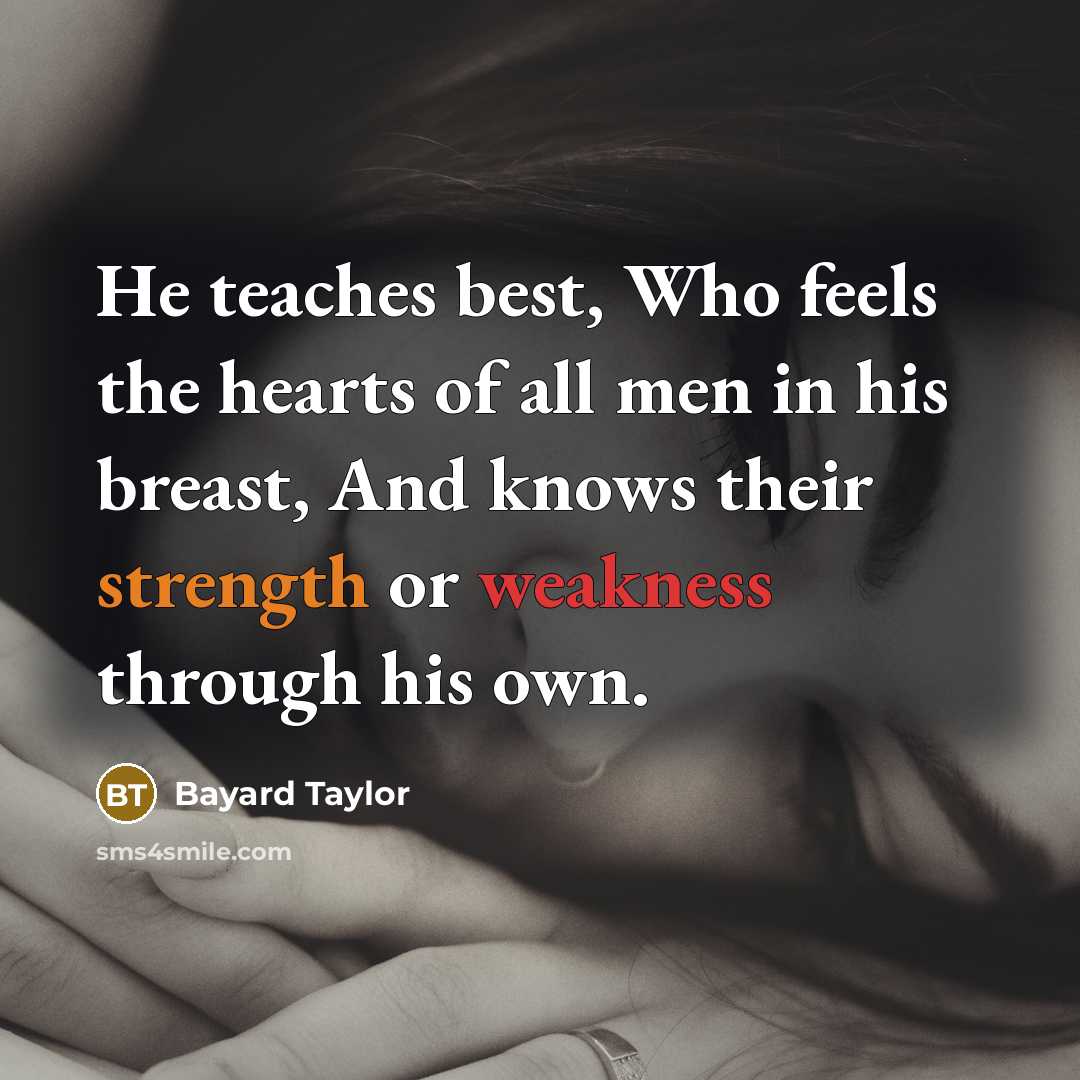 “He teaches best, Who feels the hearts of all men in his breast, And knows their strength or weakness through his own.” quote by Bayard Taylor