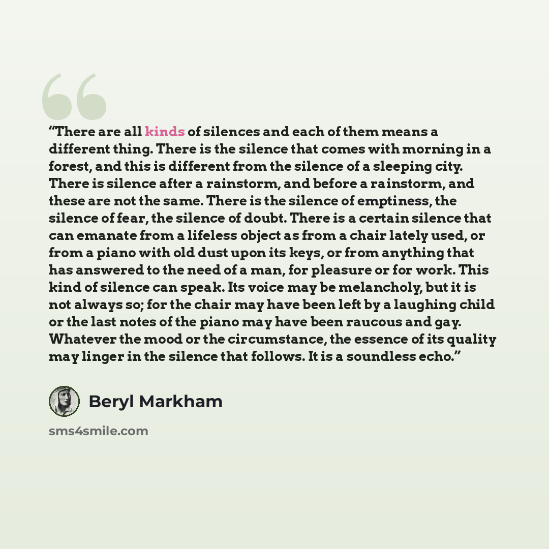“There are all kinds of silences and each of them means a different thing. There is the silence that comes with morning in a forest, and this is different from the silence of a sleeping city. There is silence after a rainstorm, and before a rainstorm, and these are not the same. There is the…” quote by Beryl Markham