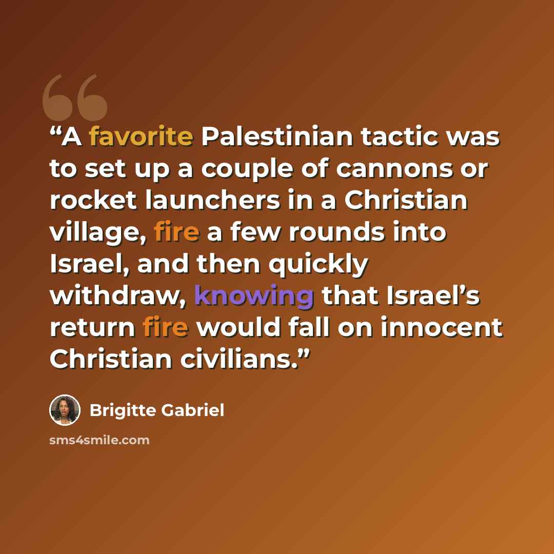 “A favorite Palestinian tactic was to set up a couple of cannons or rocket launchers in a Christian village, fire a few rounds into Israel, and then quickly withdraw, knowing that Israel’s return fire would fall on innocent Christian civilians.” quote by Brigitte Gabriel