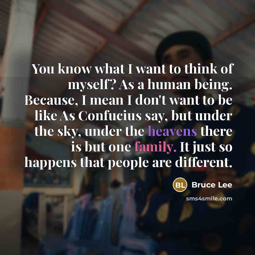 “You know what I want to think of myself? As a human being. Because, I mean I don't want to be like As Confucius say, but under the sky, under the heavens there is but one family. It just so happens that people are different.” quote by Bruce Lee