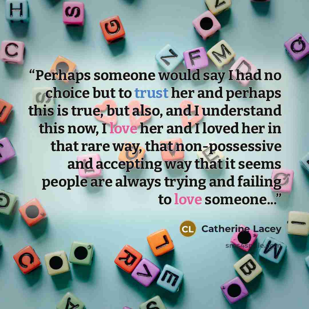 “Perhaps someone would say I had no choice but to trust her and perhaps this is true, but also, and I understand this now, I love her and I loved her in that rare way, that non-possessive and accepting way that it seems people are always trying and failing to love someone...” quote by Catherine Lacey