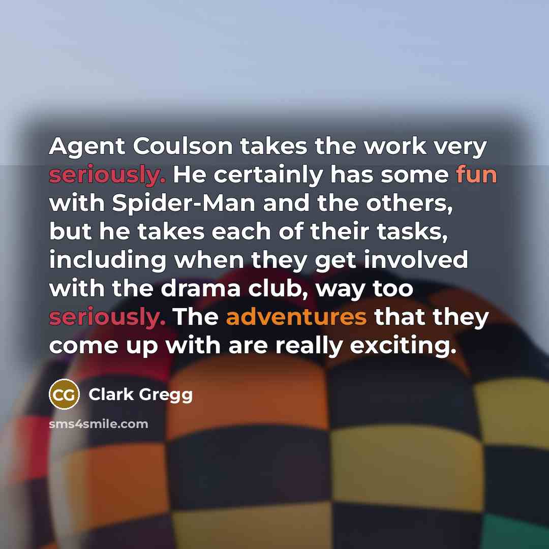 “Agent Coulson takes the work very seriously. He certainly has some fun with Spider-Man and the others, but he takes each of their tasks, including when they get involved with the drama club, way too seriously. The adventures that they come up with are really exciting.” quote by Clark Gregg