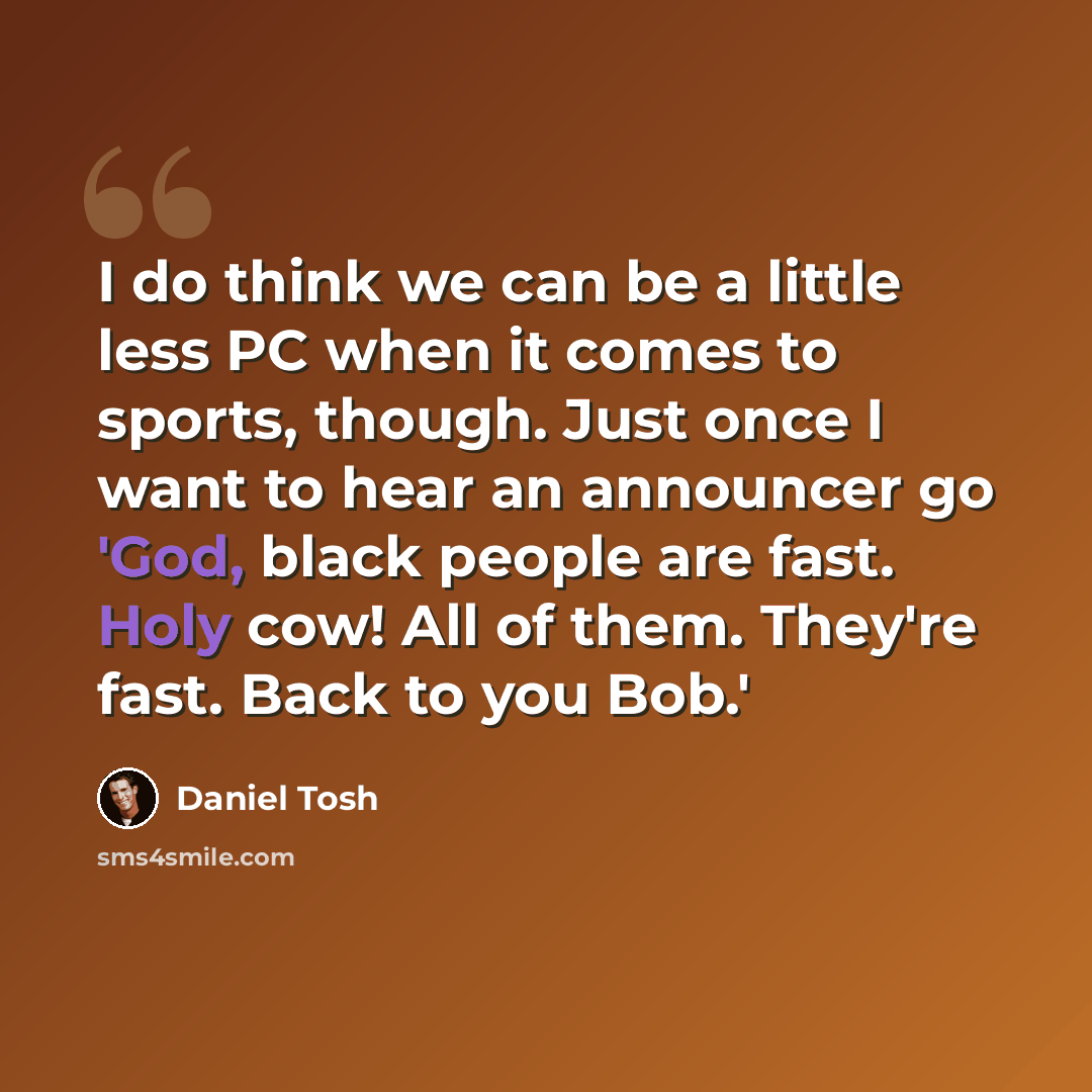 “I do think we can be a little less PC when it comes to sports, though. Just once I want to hear an announcer go 'God, black people are fast. Holy cow! All of them. They're fast. Back to you Bob.'” quote by Daniel Tosh