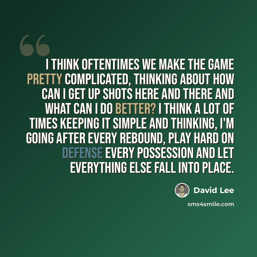 “I think oftentimes we make the game pretty complicated, thinking about how can I get up shots here and there and what can I do better? I think a lot of times keeping it simple and thinking, I'm going after every rebound, play hard on defense every possession and let everything else fall into place.” quote by David Lee