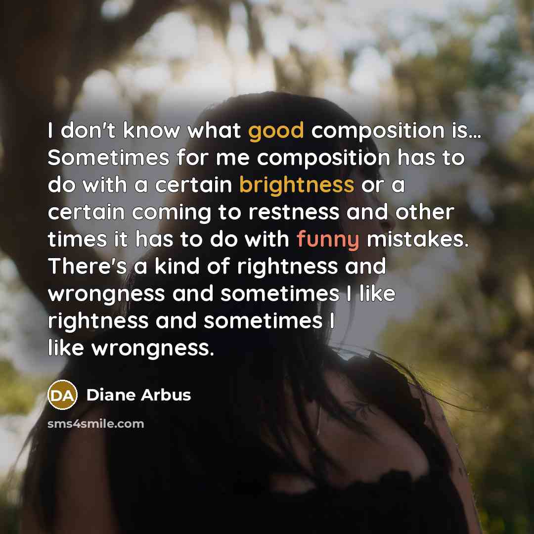 “I don't know what good composition is… Sometimes for me composition has to do with a certain brightness or a certain coming to restness and other times it has to do with funny mistakes. There's a kind of rightness and wrongness and sometimes I like rightness and sometimes I like wrongness.” quote by Diane Arbus