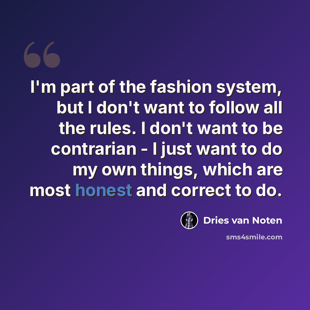 “I'm part of the fashion system, but I don't want to follow all the rules. I don't want to be contrarian - I just want to do my own things, which are most honest and correct to do.” quote by Dries van Noten