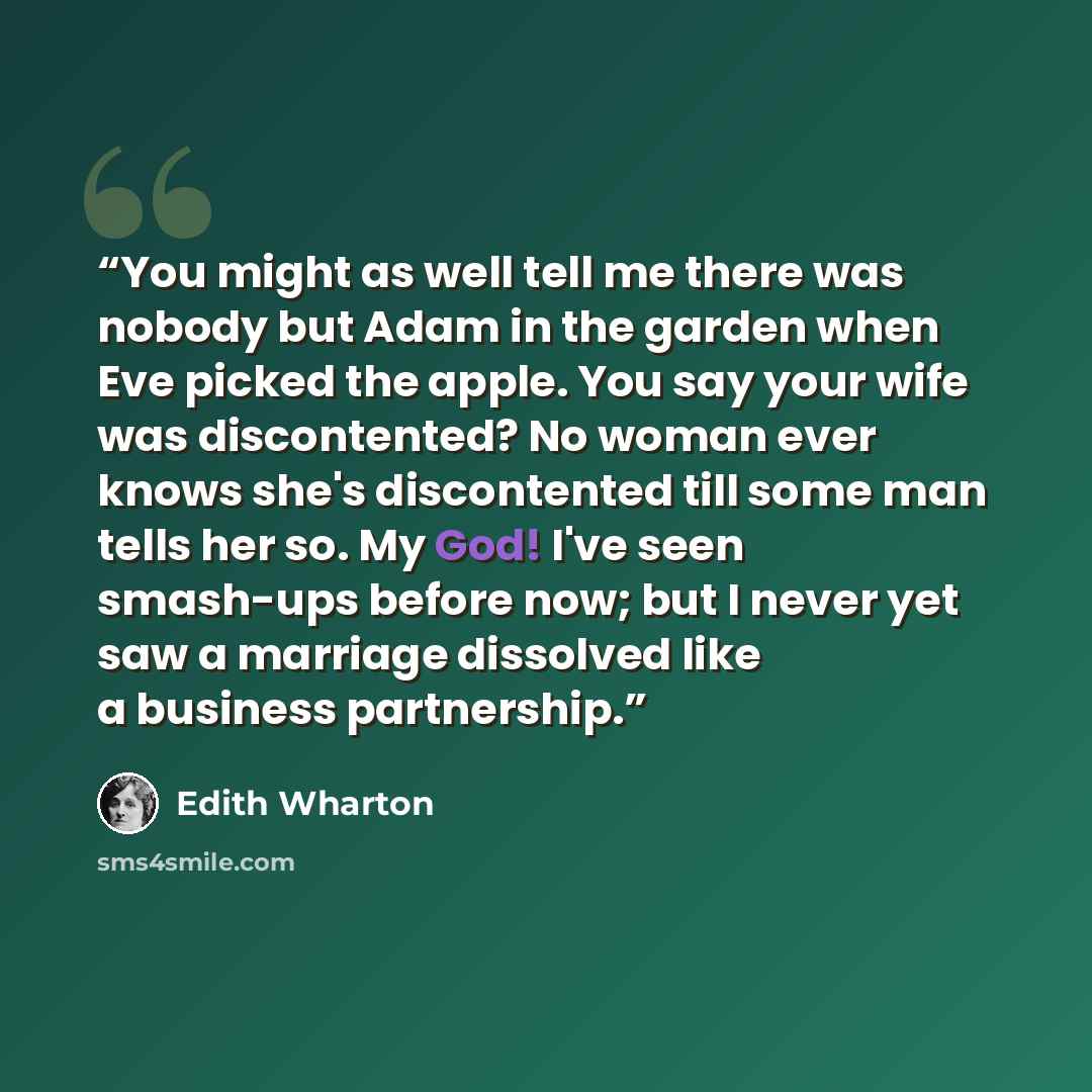 “You might as well tell me there was nobody but Adam in the garden when Eve picked the apple. You say your wife was discontented? No woman ever knows she's discontented till some man tells her so. My God! I've seen smash-ups before now; but I never yet saw a marriage dissolved like a business…” quote by Edith Wharton