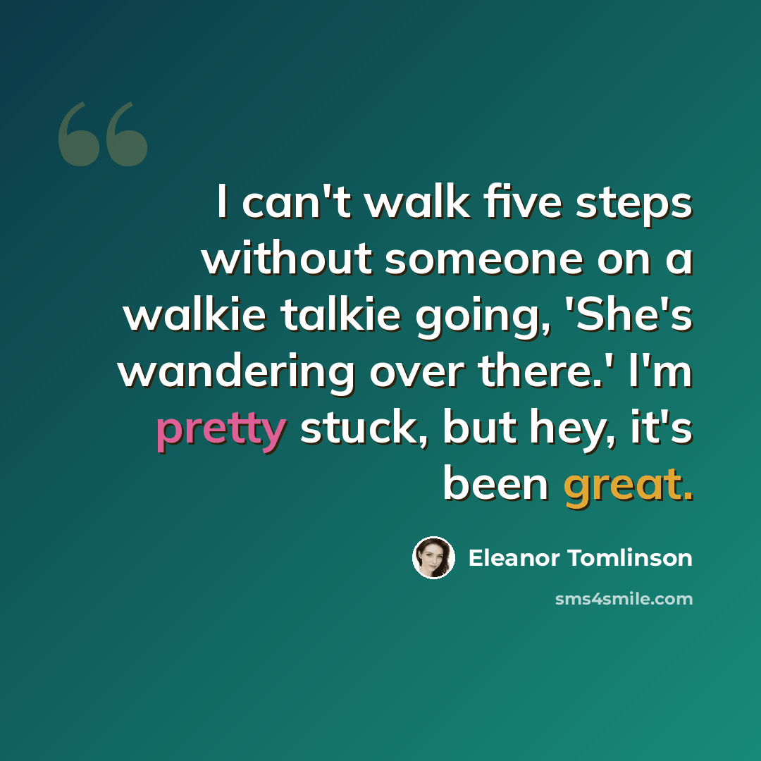 “I can't walk five steps without someone on a walkie talkie going, 'She's wandering over there.' I'm pretty stuck, but hey, it's been great.” quote by Eleanor Tomlinson