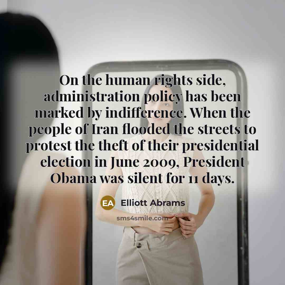 “On the human rights side, administration policy has been marked by indifference. When the people of Iran flooded the streets to protest the theft of their presidential election in June 2009, President Obama was silent for 11 days.” quote by Elliott Abrams
