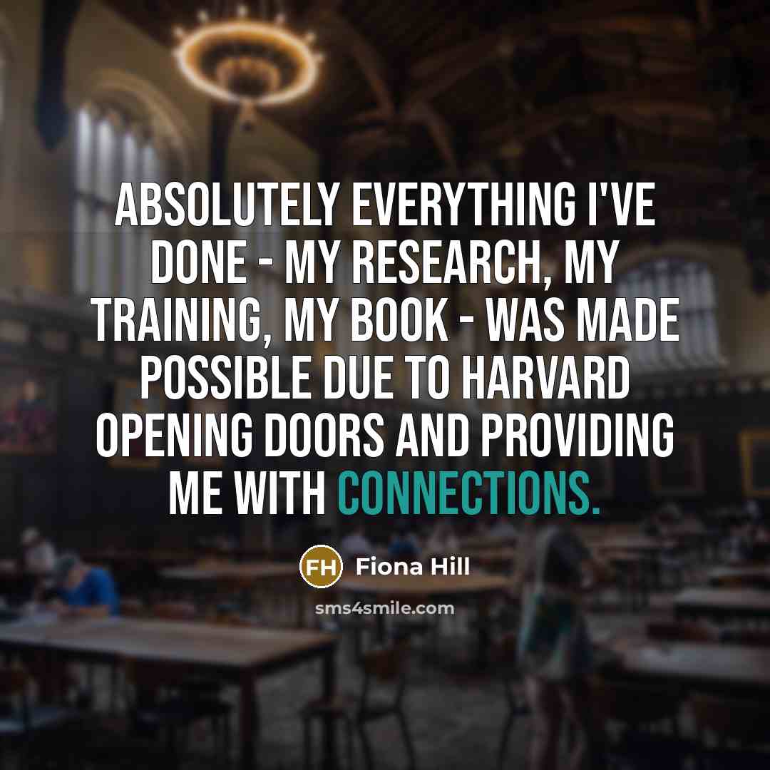 “Absolutely everything I've done - my research, my training, my book - was made possible due to Harvard opening doors and providing me with connections.” quote by Fiona Hill