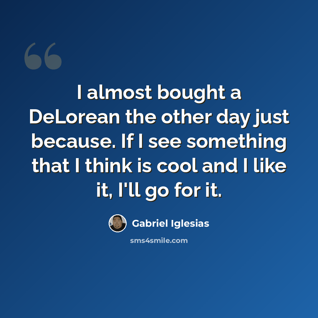 “I almost bought a DeLorean the other day just because. If I see something that I think is cool and I like it, I'll go for it.” quote by Gabriel Iglesias