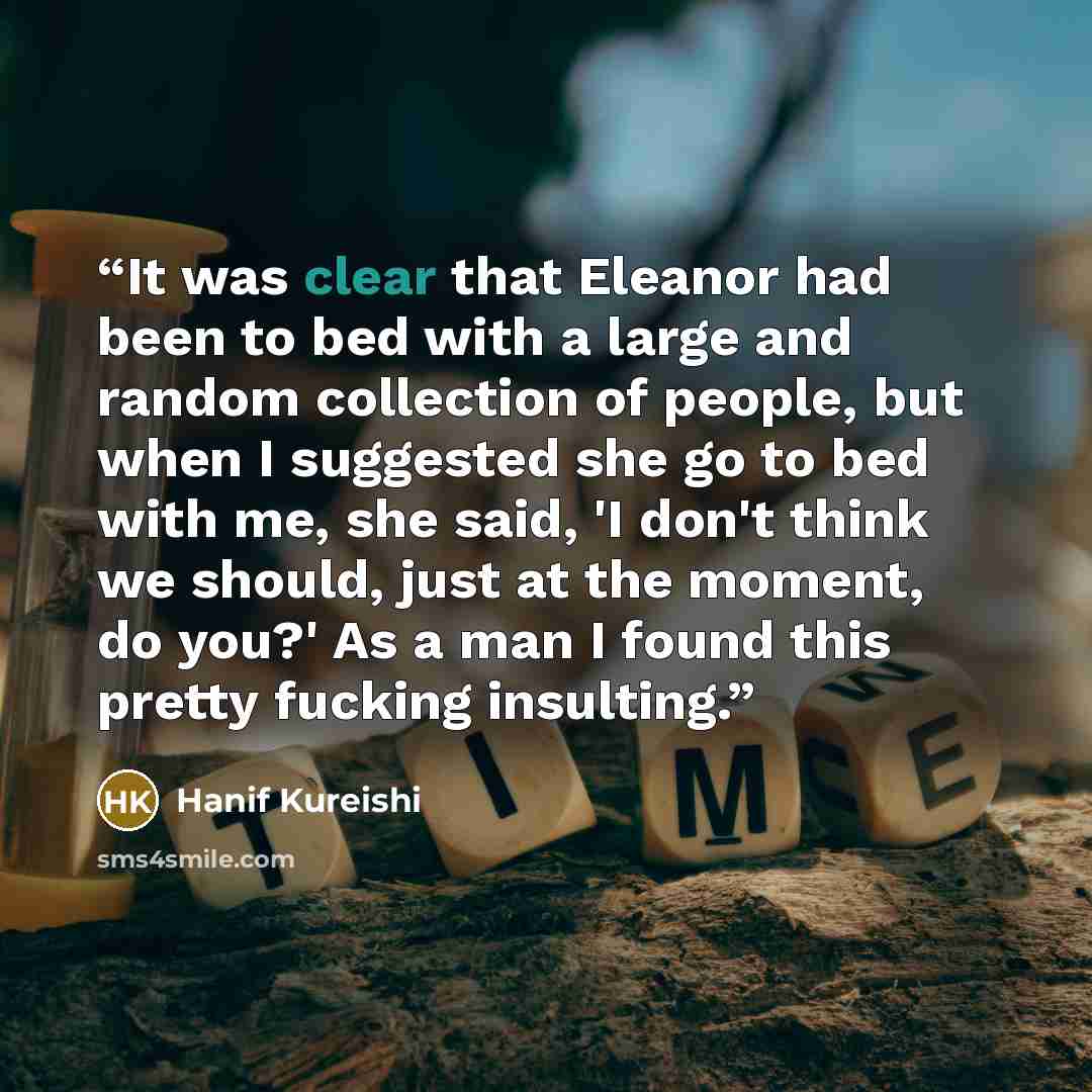 “It was clear that Eleanor had been to bed with a large and random collection of people, but when I suggested she go to bed with me, she said, 'I don't think we should, just at the moment, do you?' As a man I found this pretty fucking insulting.” quote by Hanif Kureishi