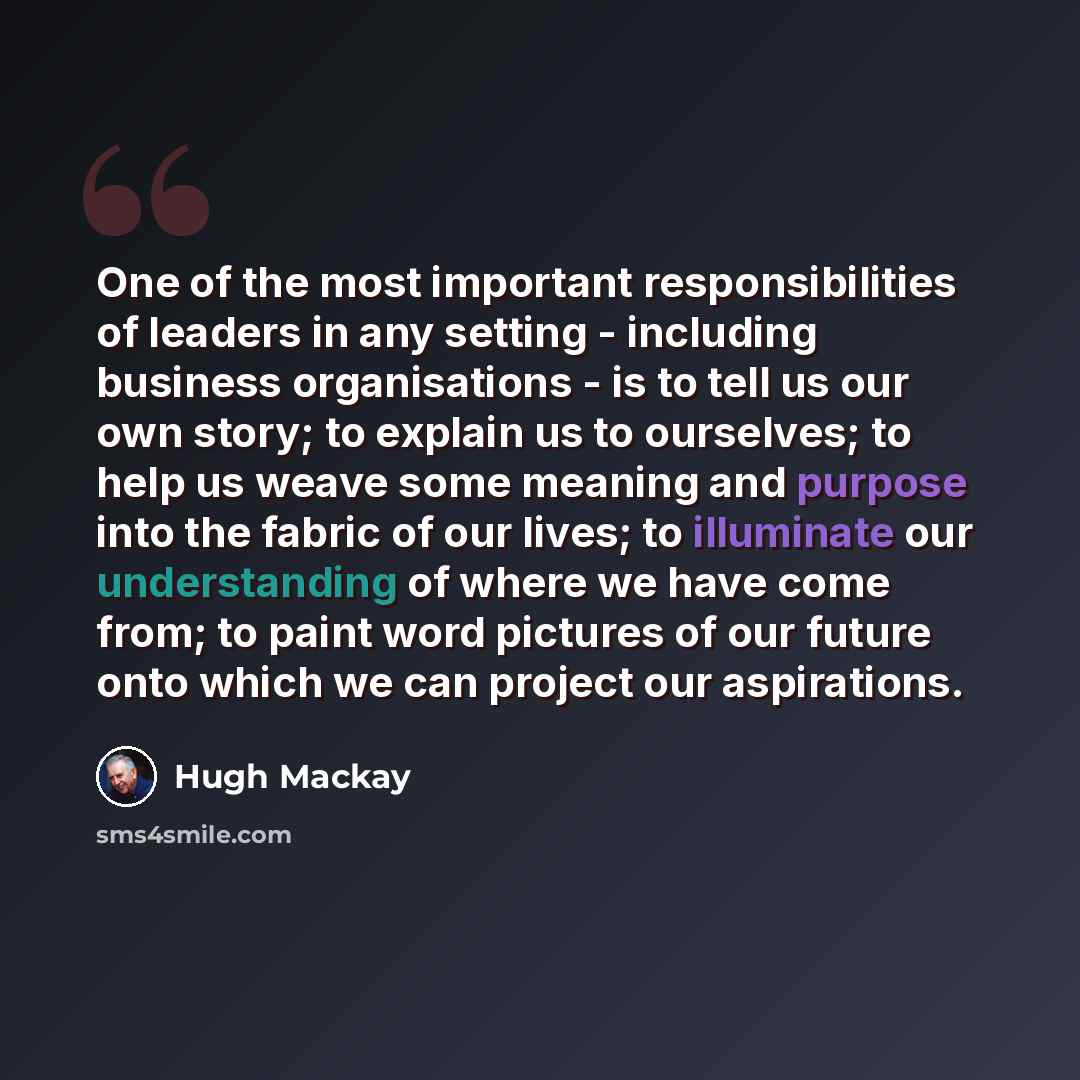 “One of the most important responsibilities of leaders in any setting - including business organisations - is to tell us our own story; to explain us to ourselves; to help us weave some meaning and purpose into the fabric of our lives; to illuminate our understanding of where we have come from; to…” quote by Hugh Mackay