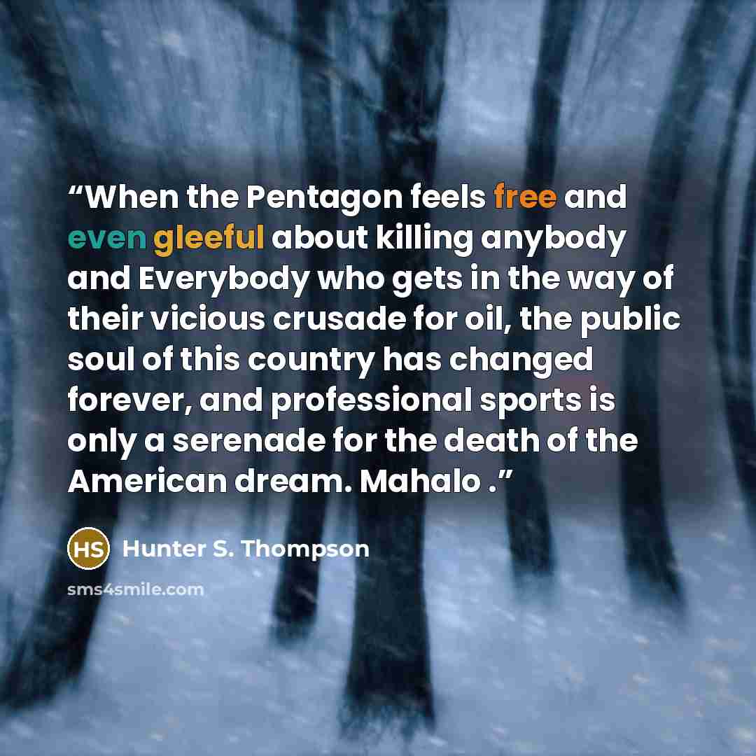 “When the Pentagon feels free and even gleeful about killing anybody and Everybody who gets in the way of their vicious crusade for oil, the public soul of this country has changed forever, and professional sports is only a serenade for the death of the American dream. Mahalo .” quote by Hunter S. Thompson