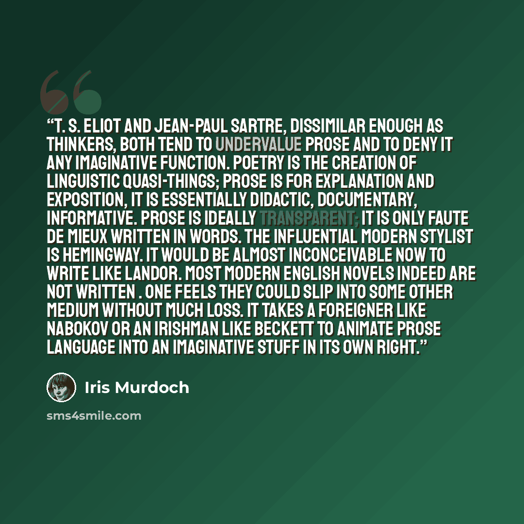 “T. S. Eliot and Jean-Paul Sartre, dissimilar enough as thinkers, both tend to undervalue prose and to deny it any imaginative function. Poetry is the creation of linguistic quasi-things; prose is for explanation and exposition, it is essentially didactic, documentary, informative. Prose is ideally…” quote by Iris Murdoch