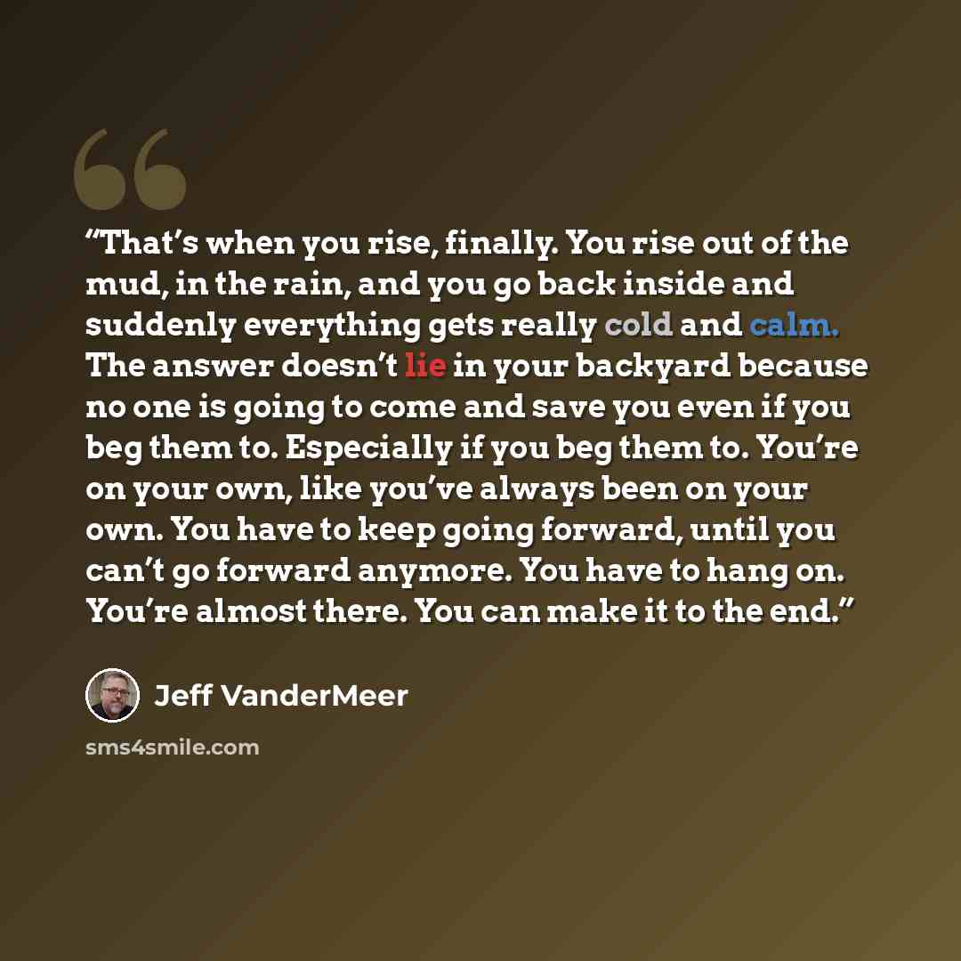 “That’s when you rise, finally. You rise out of the mud, in the rain, and you go back inside and suddenly everything gets really cold and calm. The answer doesn’t lie in your backyard because no one is going to come and save you even if you beg them to. Especially if you beg them to. You’re on your…” quote by Jeff VanderMeer