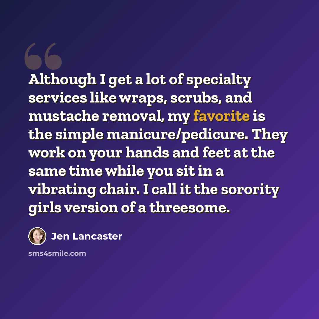 “Although I get a lot of specialty services like wraps, scrubs, and mustache removal, my favorite is the simple manicure/pedicure. They work on your hands and feet at the same time while you sit in a vibrating chair. I call it the sorority girls version of a threesome.” quote by Jen Lancaster
