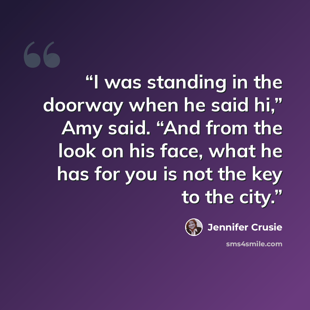 “I was standing in the doorway when he said hi,” Amy said. “And from the look on his face, what he has for you is not the key to the city.” quote by Jennifer Crusie
