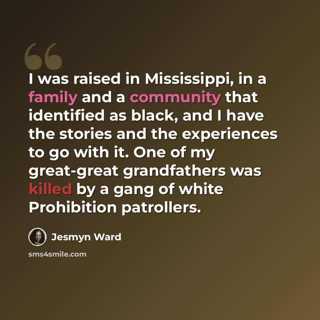“I was raised in Mississippi, in a family and a community that identified as black, and I have the stories and the experiences to go with it. One of my great-great grandfathers was killed by a gang of white Prohibition patrollers.” quote by Jesmyn Ward