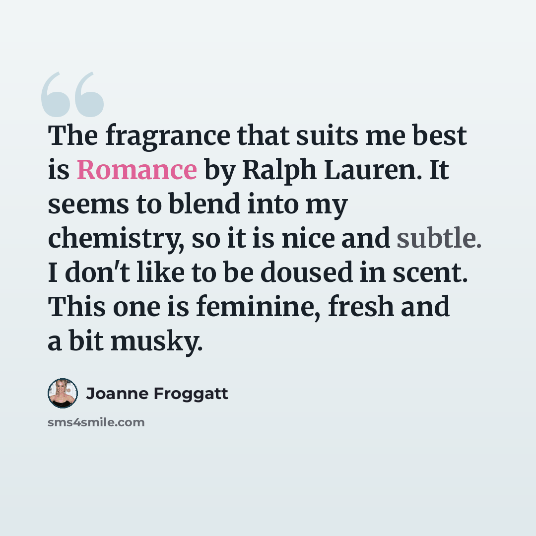 “The fragrance that suits me best is Romance by Ralph Lauren. It seems to blend into my chemistry, so it is nice and subtle. I don't like to be doused in scent. This one is feminine, fresh and a bit musky.” quote by Joanne Froggatt