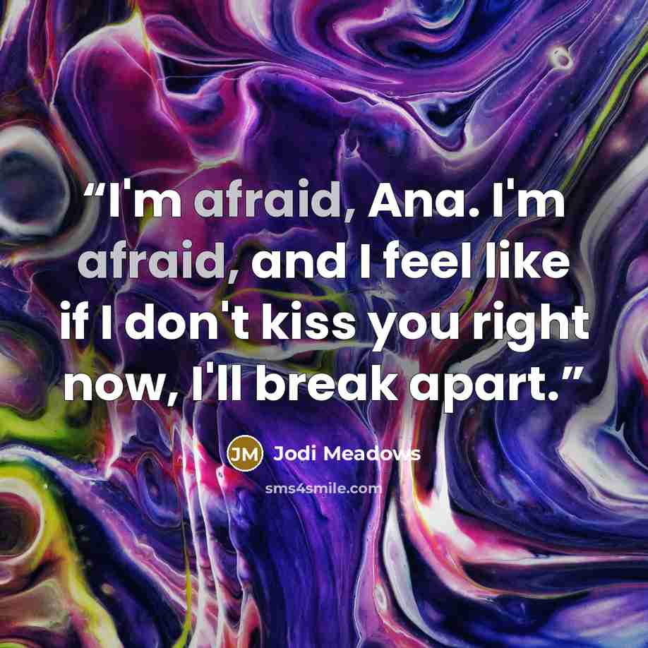 “I'm afraid, Ana. I'm afraid, and I feel like if I don't kiss you right now, I'll break apart.” quote by Jodi Meadows