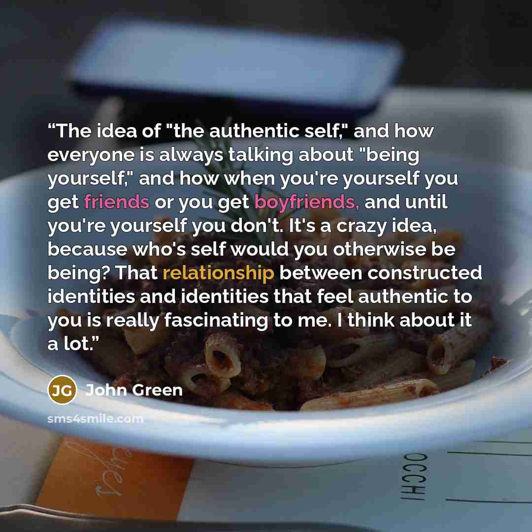 “The idea of "the authentic self," and how everyone is always talking about "being yourself," and how when you're yourself you get friends or you get boyfriends, and until you're yourself you don't. It's a crazy idea, because who's self would you otherwise be being? That relationship between…” quote by John Green