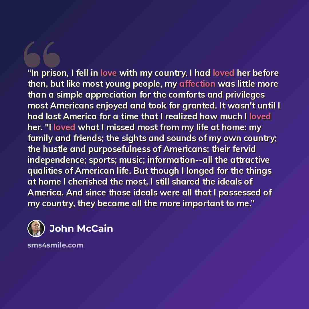 “In prison, I fell in love with my country. I had loved her before then, but like most young people, my affection was little more than a simple appreciation for the comforts and privileges most Americans enjoyed and took for granted. It wasn't until I had lost America for a time that I realized how…” quote by John McCain