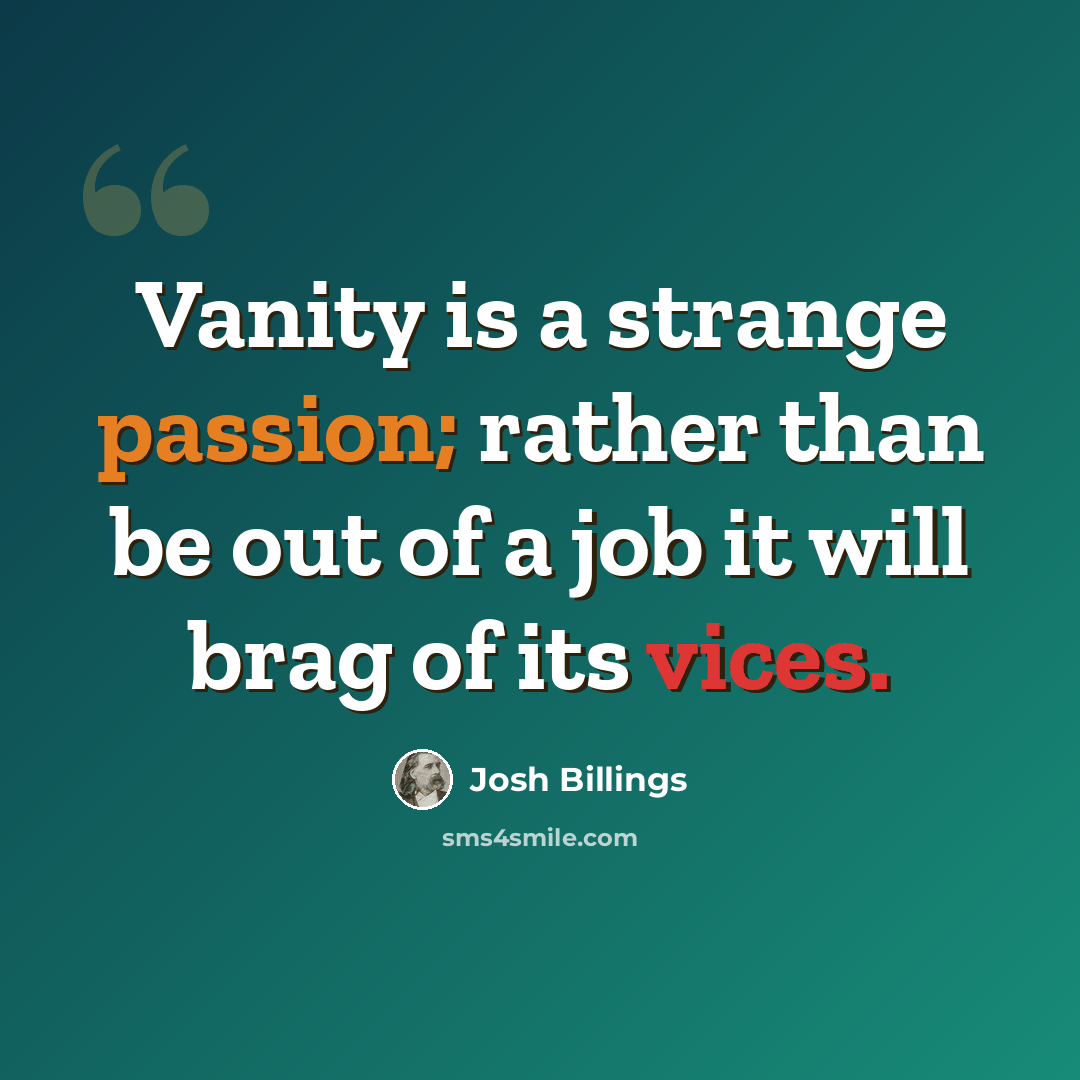 “Vanity is a strange passion; rather than be out of a job it will brag of its vices.” quote by Josh Billings