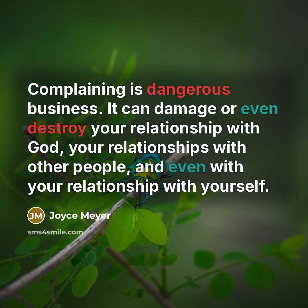 “Complaining is dangerous business. It can damage or even destroy your relationship with God, your relationships with other people, and even with your relationship with yourself.” quote by Joyce Meyer