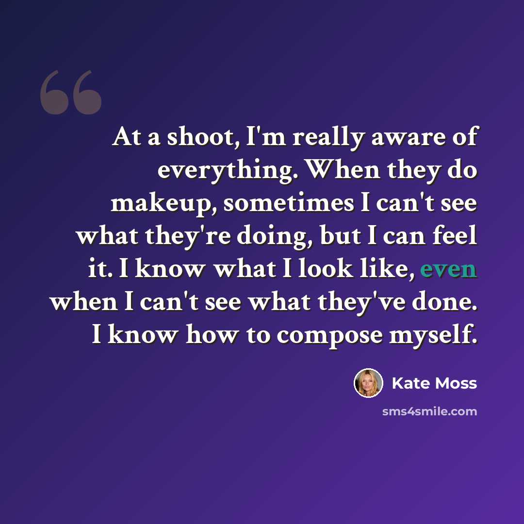 “At a shoot, I'm really aware of everything. When they do makeup, sometimes I can't see what they're doing, but I can feel it. I know what I look like, even when I can't see what they've done. I know how to compose myself.” quote by Kate Moss