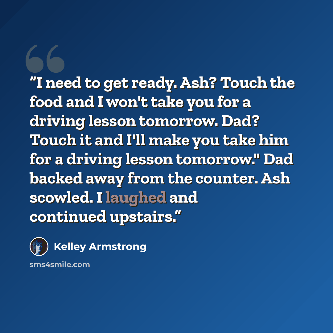 “I need to get ready. Ash? Touch the food and I won't take you for a driving lesson tomorrow. Dad? Touch it and I'll make you take him for a driving lesson tomorrow." Dad backed away from the counter. Ash scowled. I laughed and continued upstairs.” quote by Kelley Armstrong