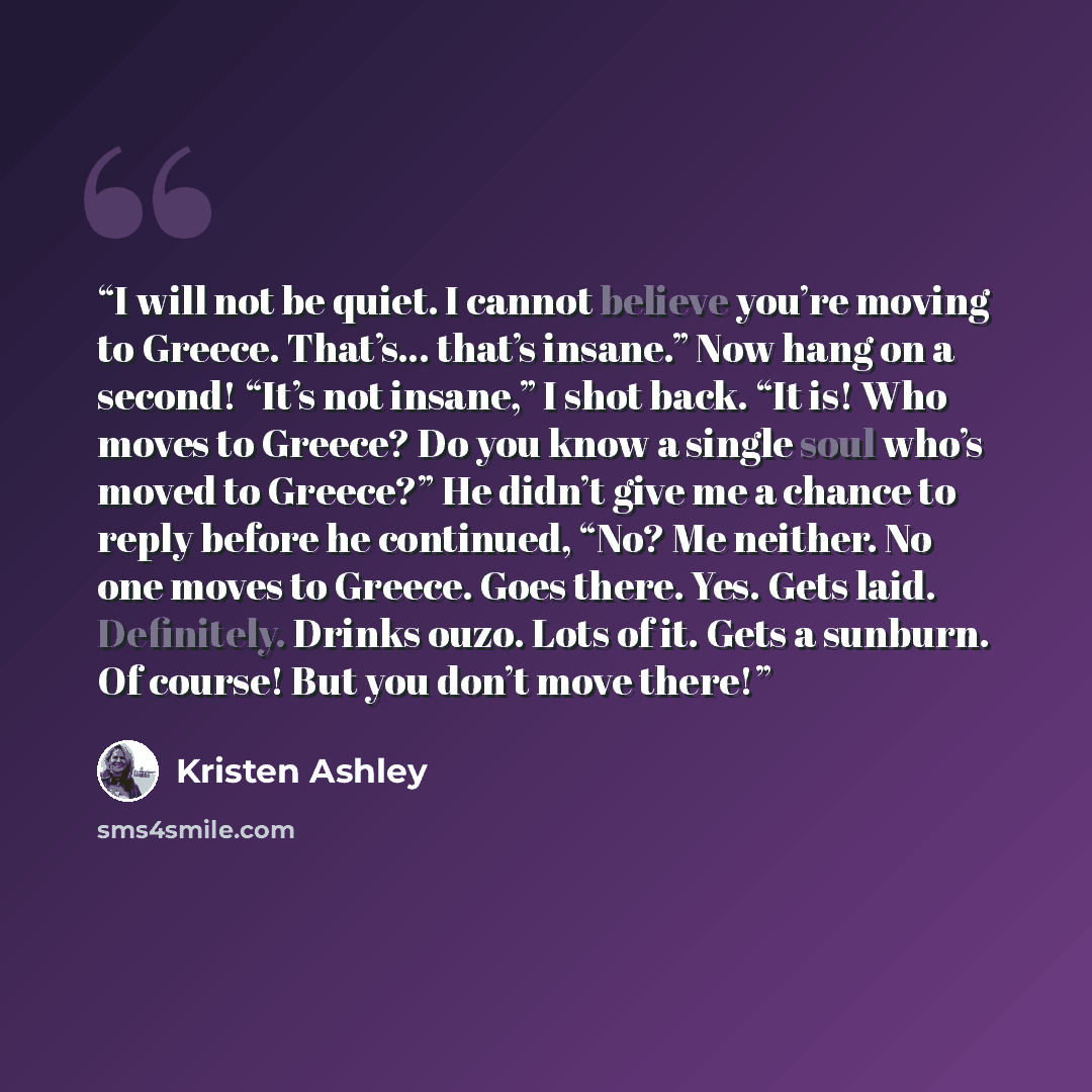 “I will not be quiet. I cannot believe you’re moving to Greece. That’s… that’s insane.” Now hang on a second! “It’s not insane,” I shot back. “It is! Who moves to Greece? Do you know a single soul who’s moved to Greece?” He didn’t give me a chance to reply before he continued, “No? Me neither. No…” quote by Kristen Ashley