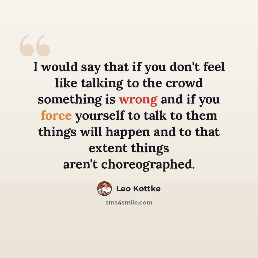 “I would say that if you don't feel like talking to the crowd something is wrong and if you force yourself to talk to them things will happen and to that extent things aren't choreographed.” quote by Leo Kottke